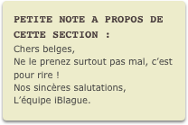 PETITE NOTE A PROPOS DE CETTE SECTION :
Chers belges,
Ne le prenez surtout pas mal, c’est pour rire !
Nos sincères salutations, L’équipe iBlague.
