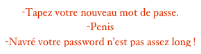 -Tapez votre nouveau mot de passe. -Penis
-Navré votre password n’est pas assez long !